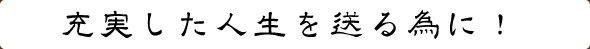 充実した人生を送る為に!